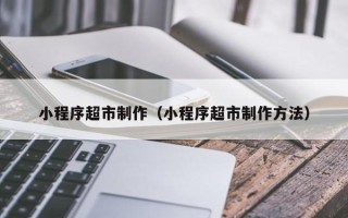 枝江小程序超市制作（小程序超市制作方法）